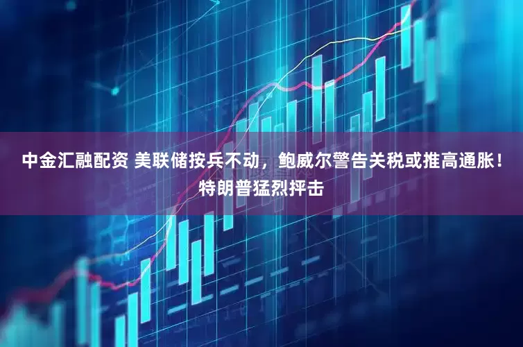 中金汇融配资 美联储按兵不动，鲍威尔警告关税或推高通胀！特朗普猛烈抨击