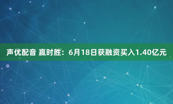 声优配音 赢时胜：6月18日获融资买入1.40亿元