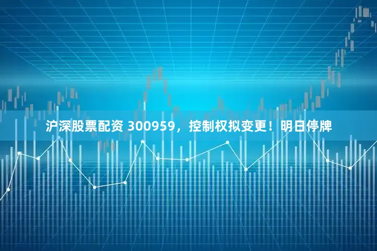 沪深股票配资 300959，控制权拟变更！明日停牌