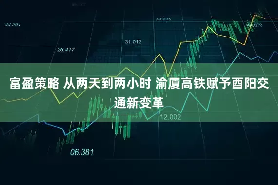 富盈策略 从两天到两小时 渝厦高铁赋予酉阳交通新变革