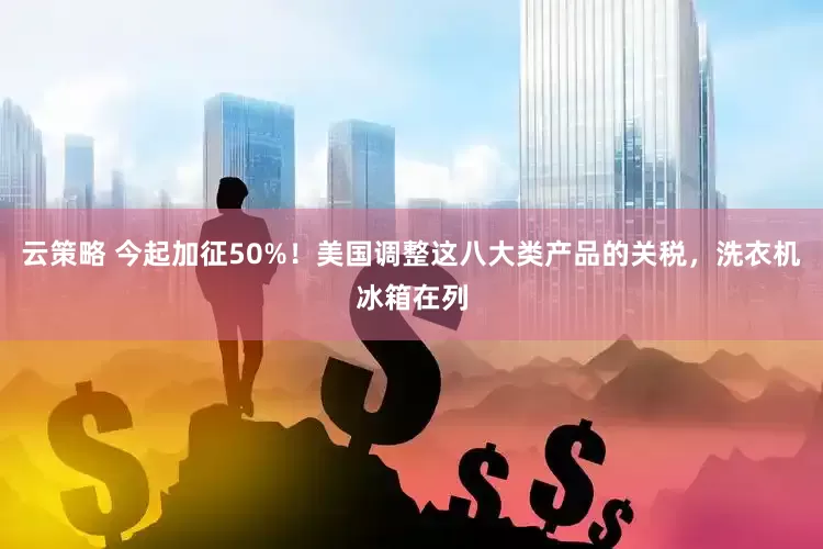 云策略 今起加征50%！美国调整这八大类产品的关税，洗衣机冰箱在列