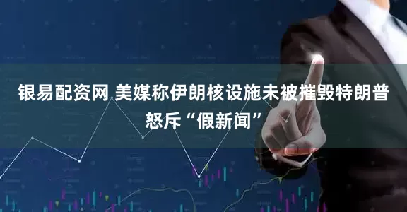 银易配资网 美媒称伊朗核设施未被摧毁　特朗普怒斥“假新闻”