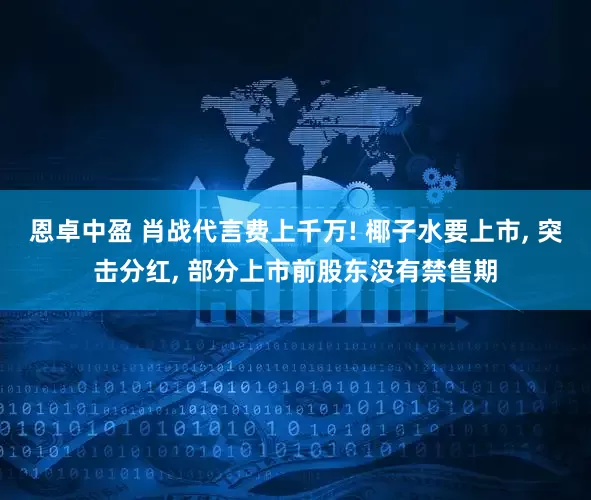 恩卓中盈 肖战代言费上千万! 椰子水要上市, 突击分红, 部分上市前股东没有禁售期