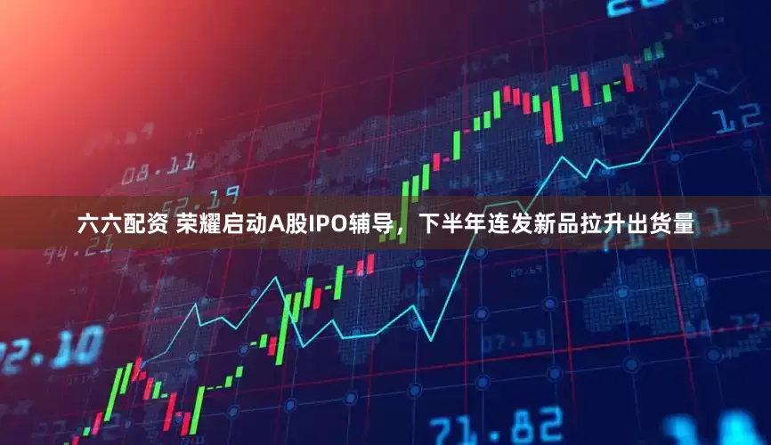 六六配资 荣耀启动A股IPO辅导，下半年连发新品拉升出货量