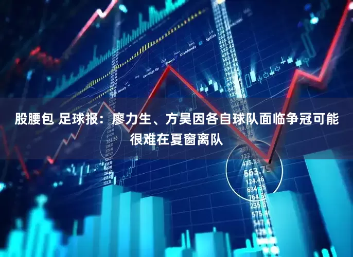 股腰包 足球报：廖力生、方昊因各自球队面临争冠可能很难在夏窗离队