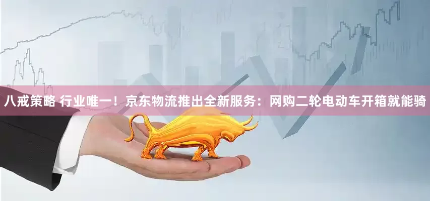 八戒策略 行业唯一！京东物流推出全新服务：网购二轮电动车开箱就能骑