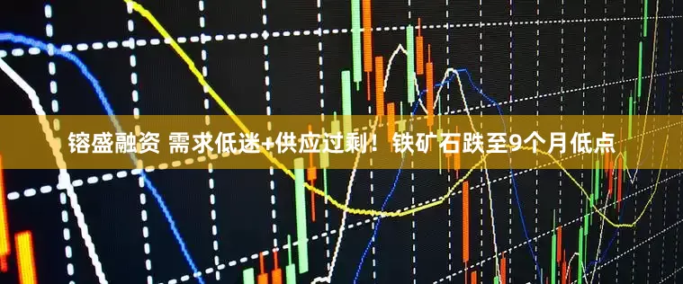 镕盛融资 需求低迷+供应过剩！铁矿石跌至9个月低点