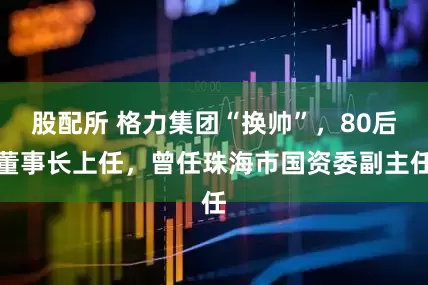股配所 格力集团“换帅”，80后董事长上任，曾任珠海市国资委副主任