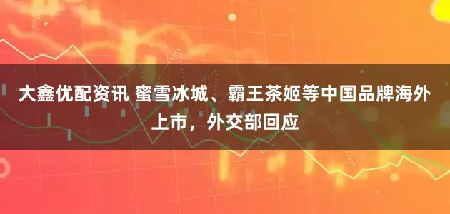 大鑫优配资讯 蜜雪冰城、霸王茶姬等中国品牌海外上市，外交部回应
