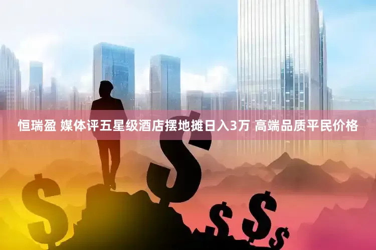 恒瑞盈 媒体评五星级酒店摆地摊日入3万 高端品质平民价格