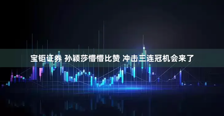 宝钜证券 孙颖莎懵懵比赞 冲击三连冠机会来了