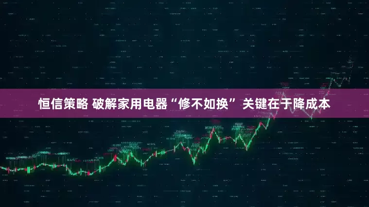 恒信策略 破解家用电器“修不如换” 关键在于降成本