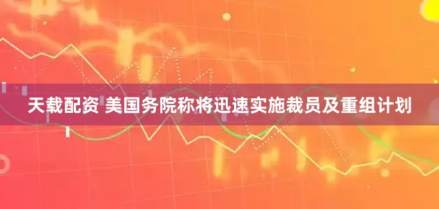天载配资 美国务院称将迅速实施裁员及重组计划