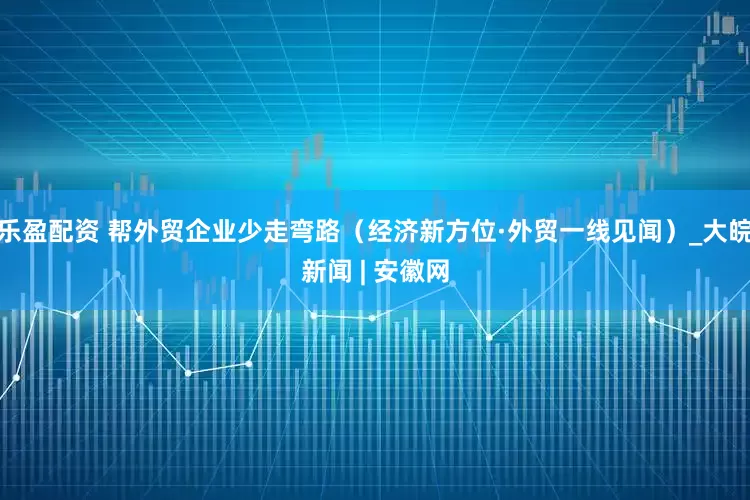 乐盈配资 帮外贸企业少走弯路（经济新方位·外贸一线见闻）_大皖新闻 | 安徽网
