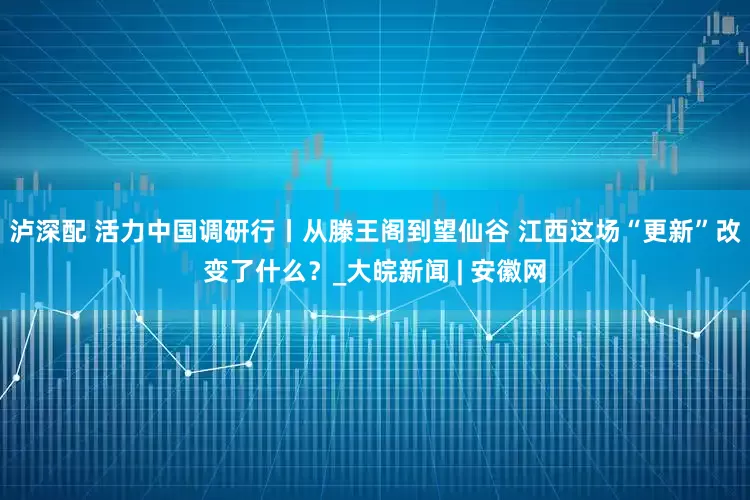 泸深配 活力中国调研行丨从滕王阁到望仙谷 江西这场“更新”改变了什么？_大皖新闻 | 安徽网