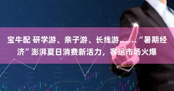 宝牛配 研学游、亲子游、长线游……“暑期经济”澎湃夏日消费新活力，客运市场火爆