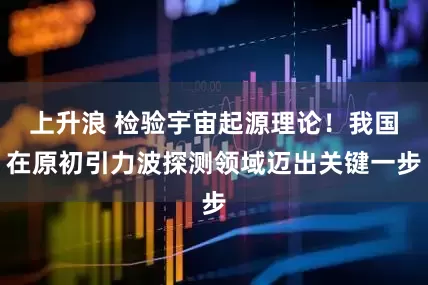 上升浪 检验宇宙起源理论！我国在原初引力波探测领域迈出关键一步