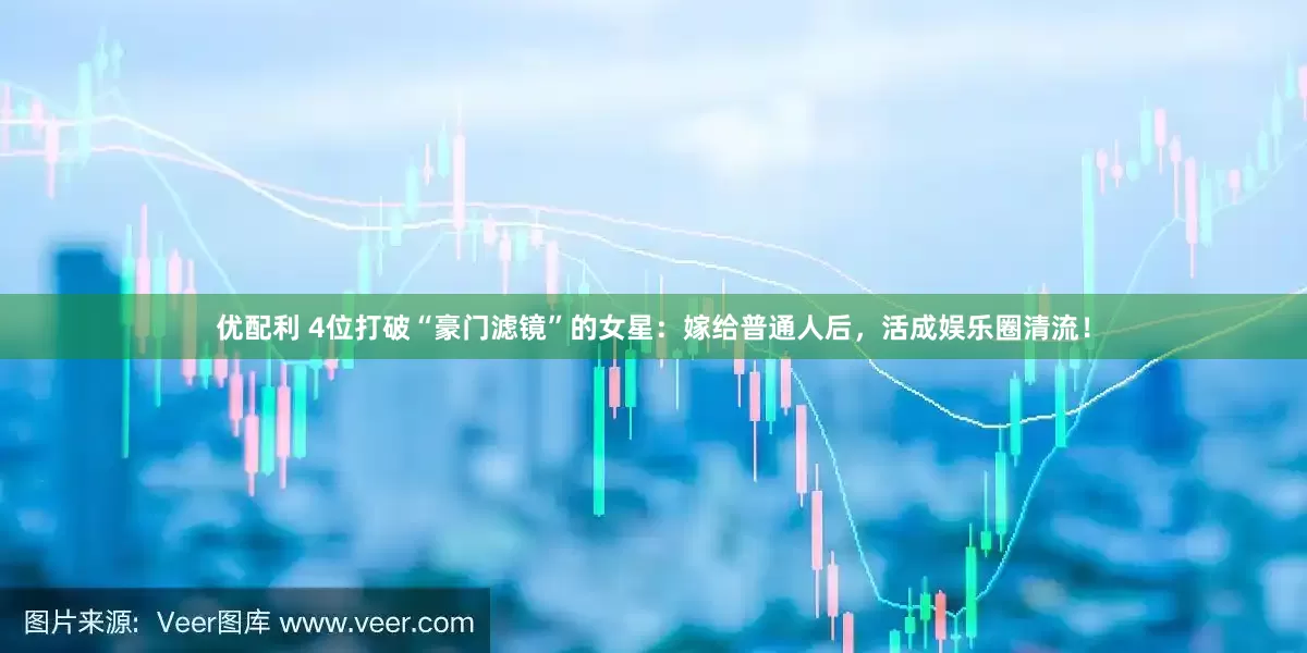 优配利 4位打破“豪门滤镜”的女星：嫁给普通人后，活成娱乐圈清流！