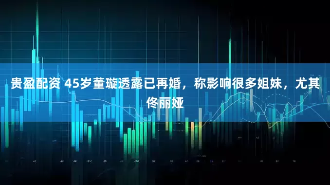 贵盈配资 45岁董璇透露已再婚，称影响很多姐妹，尤其佟丽娅