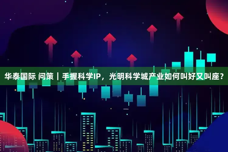 华泰国际 问策｜手握科学IP，光明科学城产业如何叫好又叫座？