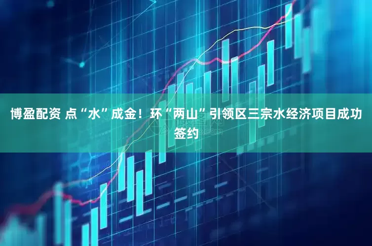 博盈配资 点“水”成金！环“两山”引领区三宗水经济项目成功签约