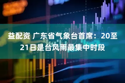 益配资 广东省气象台首席：20至21日是台风雨最集中时段