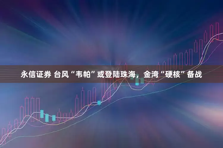 永信证券 台风“韦帕”或登陆珠海，金湾“硬核”备战