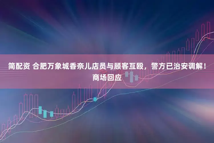 简配资 合肥万象城香奈儿店员与顾客互殴，警方已治安调解！商场回应