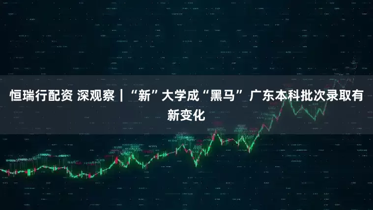 恒瑞行配资 深观察｜“新”大学成“黑马” 广东本科批次录取有新变化