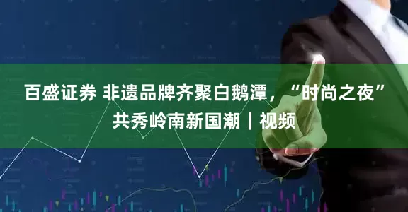 百盛证券 非遗品牌齐聚白鹅潭，“时尚之夜”共秀岭南新国潮｜视频