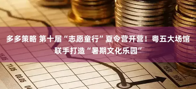 多多策略 第十届“志愿童行”夏令营开营！粤五大场馆联手打造“暑期文化乐园”