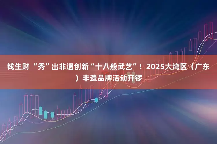 钱生财 “秀”出非遗创新“十八般武艺”！2025大湾区（广东）非遗品牌活动开锣