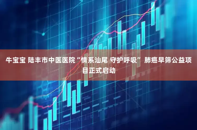 牛宝宝 陆丰市中医医院“情系汕尾 守护呼吸” 肺癌早筛公益项目正式启动