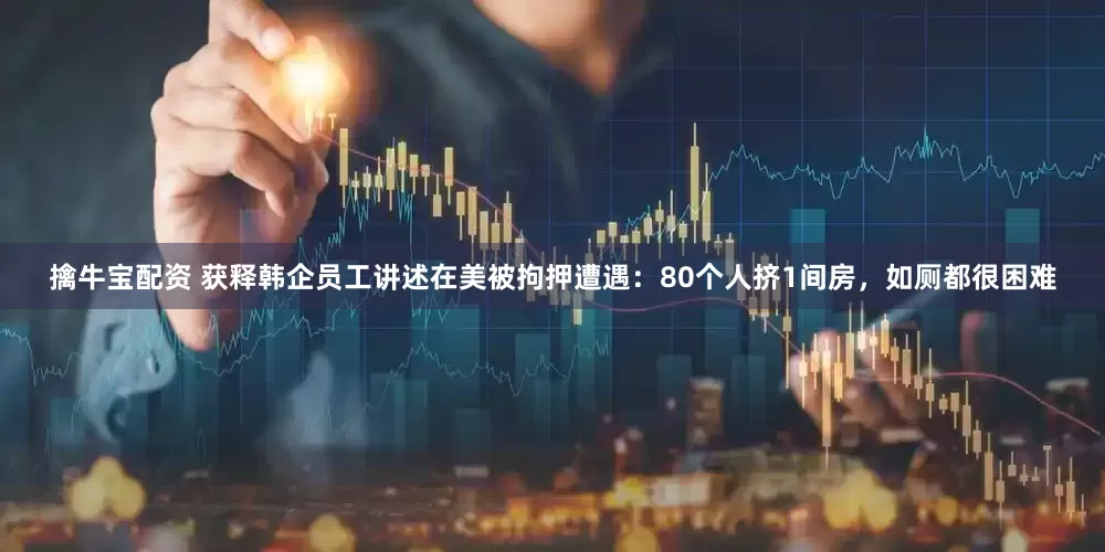擒牛宝配资 获释韩企员工讲述在美被拘押遭遇：80个人挤1间房，如厕都很困难