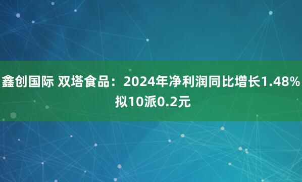 鑫创国际 双塔食品：2024年净利润同比增长1.48% 拟10派0.2元