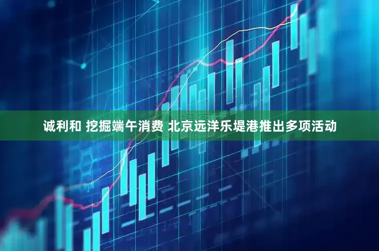 诚利和 挖掘端午消费 北京远洋乐堤港推出多项活动