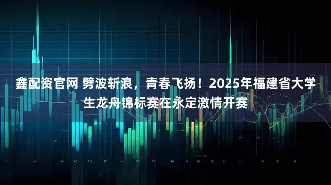 鑫配资官网 劈波斩浪,青春飞扬!2025年福建省大学生龙舟锦标赛在永定激情开赛