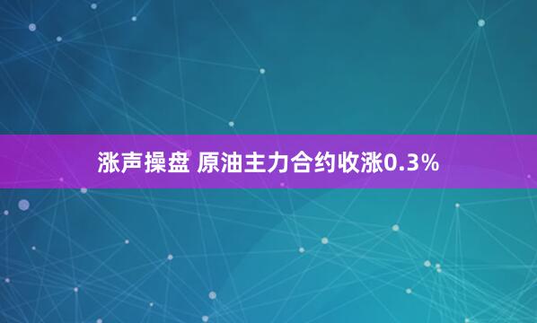 涨声操盘 原油主力合约收涨0.3%
