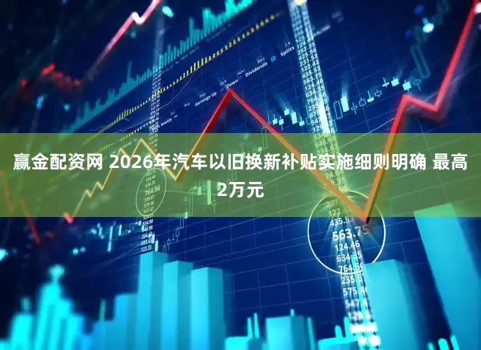 赢金配资网 2026年汽车以旧换新补贴实施细则明确 最高2万元