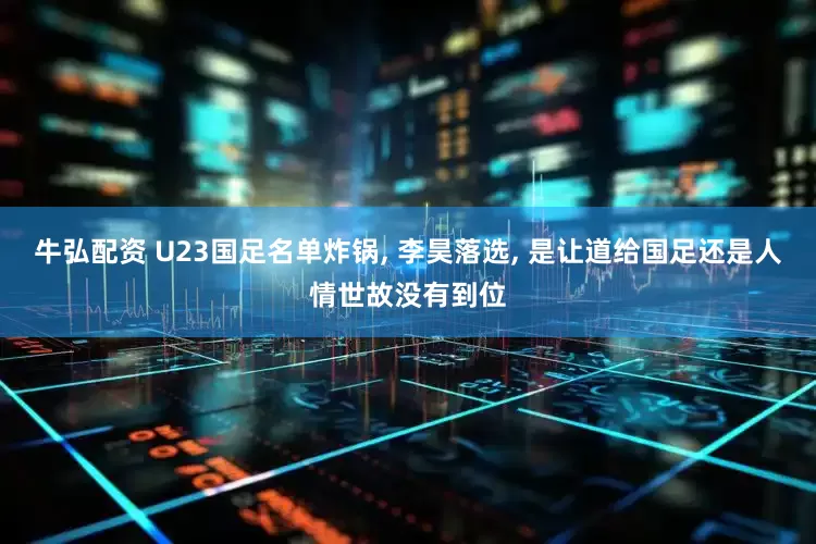 牛弘配资 U23国足名单炸锅, 李昊落选, 是让道给国足还是人情世故没有到位